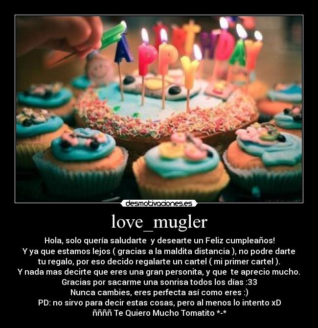 love_mugler - Hola, solo quería saludarte y desearte un Feliz cumpleaños!
Y ya que estamos lejos ( gracias a la maldita distancia ), no podre darte
tu regalo, por eso decido regalarte un cartel ( mi primer cartel ).
Y nada mas decirte que eres una gran personita, y que te aprecio mucho.
Gracias por sacarme una sonrisa todos los días :33
Nunca cambies, eres perfecta así como eres :)
PD: no sirvo para decir estas cosas, pero al menos lo intento xD
ññññ Te Quiero Mucho Tomatito *-*