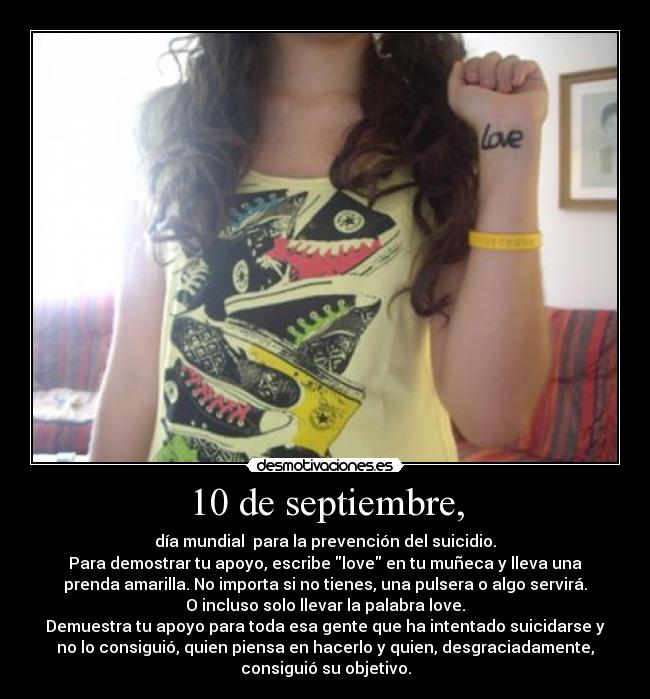 10 de septiembre, - día mundial para la prevención del suicidio.
Para demostrar tu apoyo, escribe love en tu muñeca y lleva una
prenda amarilla. No importa si no tienes, una pulsera o algo servirá.
O incluso solo llevar la palabra love.
Demuestra tu apoyo para toda esa gente que ha intentado suicidarse y
no lo consiguió, quien piensa en hacerlo y quien, desgraciadamente,
consiguió su objetivo.