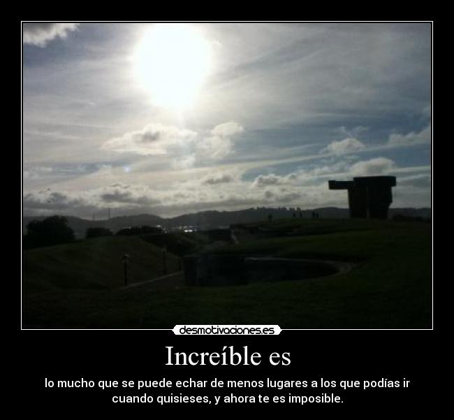 Increíble es - lo mucho que se puede echar de menos lugares a los que podías ir
cuando quisieses, y ahora te es imposible.