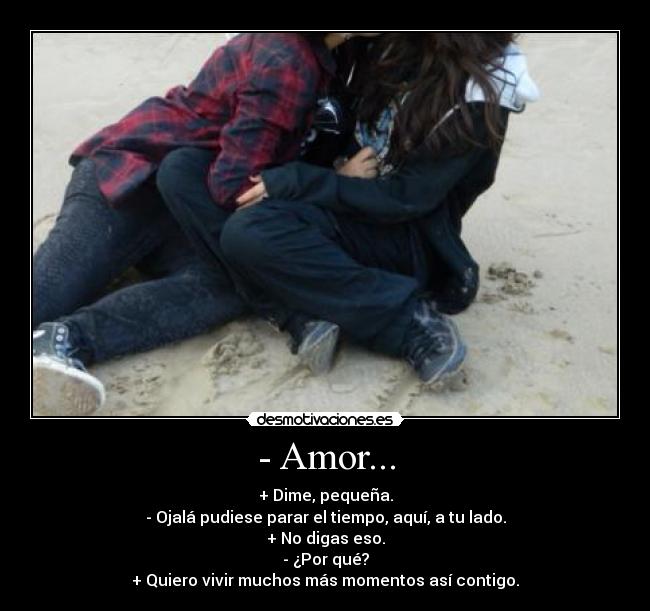 - Amor... - + Dime, pequeña.
- Ojalá pudiese parar el tiempo, aquí, a tu lado.
+ No digas eso.
- ¿Por qué?
+ Quiero vivir muchos más momentos así contigo.