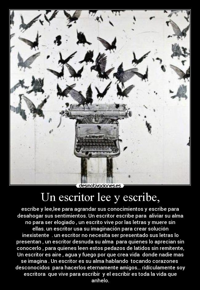 Un escritor lee y escribe, - escribe y lee,lee para agrandar sus conocimientos y escribe para
desahogar sus sentimientos. Un escritor escribe para aliviar su alma
no para ser elogiado , un escrito vive por las letras y muere sin
ellas. un escritor usa su imaginación para crear solución
inexistente . un escritor no necesita ser presentado sus letras lo
presentan , un escritor desnuda su alma para quienes lo aprecian sin
conocerlo , para quienes leen estos pedazos de latidos sin remitente,
Un escritor es aire , agua y fuego por que crea vida donde nadie mas
se imagina . Un escritor es su alma hablando tocando corazones
desconocidos para hacerlos eternamente amigos... ridículamente soy
escritora que vive para escribir y el escribir es toda la vida que
anhelo.