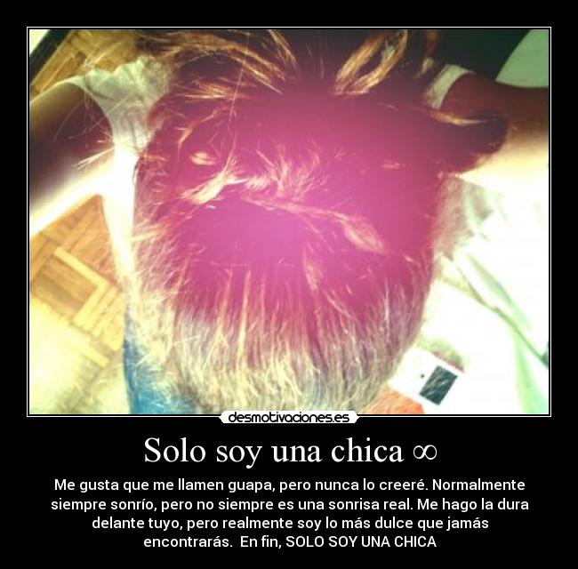 Solo soy una chica ∞ - Me gusta que me llamen guapa, pero nunca lo creeré. Normalmente
siempre sonrío, pero no siempre es una sonrisa real. Me hago la dura
delante tuyo, pero realmente soy lo más dulce que jamás
encontrarás. En fin, SOLO SOY UNA CHICA