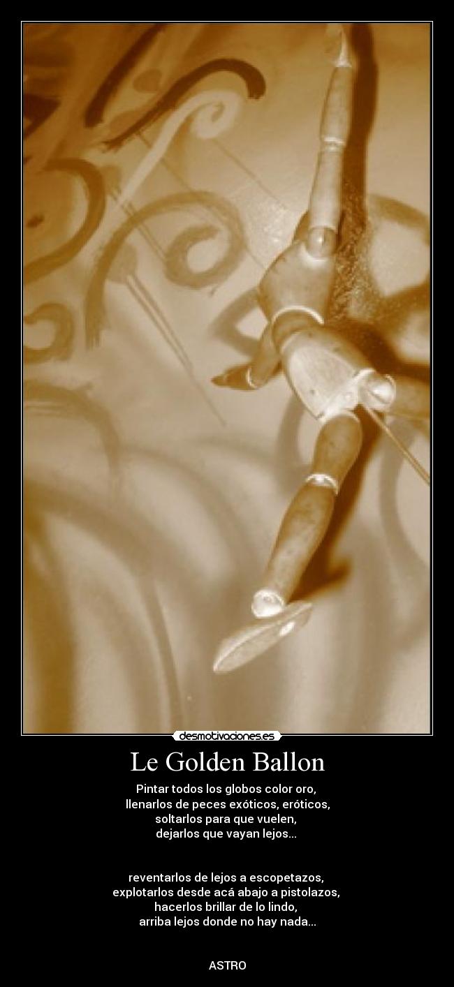 Le Golden Ballon - Pintar todos los globos color oro,
llenarlos de peces exóticos, eróticos,
soltarlos para que vuelen,
dejarlos que vayan lejos...
reventarlos de lejos a escopetazos,
explotarlos desde acá abajo a pistolazos,
hacerlos brillar de lo lindo,
arriba lejos donde no hay nada...
ASTRO