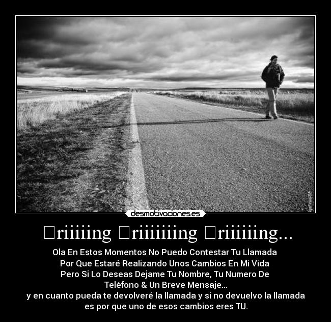 ☎riiiiing ☎riiiiiiing ☎riiiiiing... - Ola En Estos Momentos No Puedo Contestar Tu Llamada
Por Que Estaré Realizando Unos Cambios En Mi Vida
Pero Si Lo Deseas Dejame Tu Nombre, Tu Numero De
Teléfono & Un Breve Mensaje...
y en cuanto pueda te devolveré la llamada y si no devuelvo la llamada
es por que uno de esos cambios eres TU.