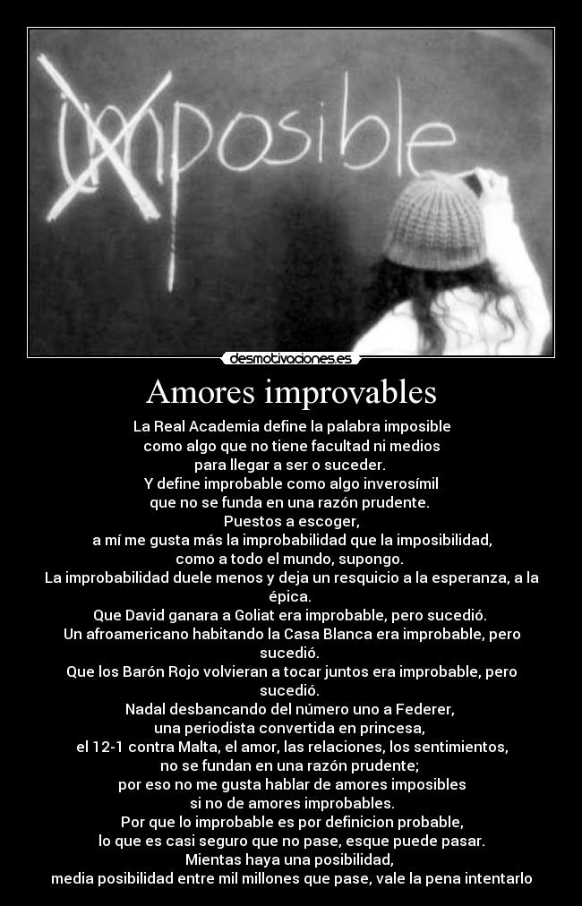 Amores improvables - La Real Academia define la palabra imposible
como algo que no tiene facultad ni medios
para llegar a ser o suceder.
Y define improbable como algo inverosímil
que no se funda en una razón prudente.
Puestos a escoger,
a mí me gusta más la improbabilidad que la imposibilidad,
como a todo el mundo, supongo.
La improbabilidad duele menos y deja un resquicio a la esperanza, a la épica.
Que David ganara a Goliat era improbable, pero sucedió.
Un afroamericano habitando la Casa Blanca era improbable, pero sucedió.
Que los Barón Rojo volvieran a tocar juntos era improbable, pero sucedió.
Nadal desbancando del número uno a Federer,
una periodista convertida en princesa,
el 12-1 contra Malta, el amor, las relaciones, los sentimientos,
no se fundan en una razón prudente;
por eso no me gusta hablar de amores imposibles
si no de amores improbables.
Por que lo improbable es por definicion probable,
lo que es casi seguro que no pase, esque puede pasar.
Mientas haya una posibilidad,
media posibilidad entre mil millones que pase, vale la pena intentarlo