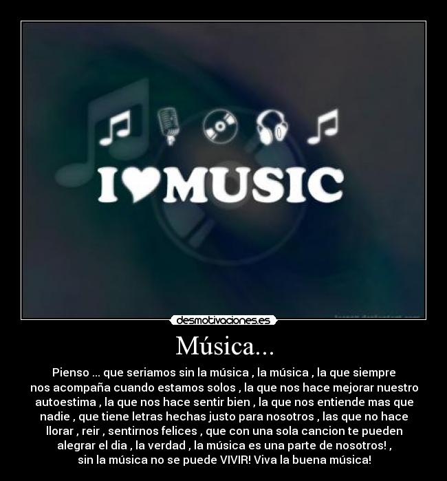 Música... - Pienso ... que seriamos sin la música , la música , la que siempre
nos acompaña cuando estamos solos , la que nos hace mejorar nuestro
autoestima , la que nos hace sentir bien , la que nos entiende mas que
nadie , que tiene letras hechas justo para nosotros , las que no hace
llorar , reir , sentirnos felices , que con una sola cancion te pueden
alegrar el dia , la verdad , la música es una parte de nosotros! ,
sin la música no se puede VIVIR! Viva la buena música!