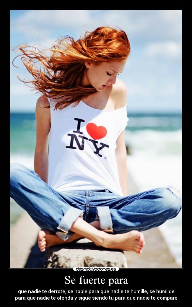 Se fuerte para - que nadie te derrote, se noble para que nadie te humille, se humilde
para que nadie te ofenda y sigue siendo tu para que nadie te compare
