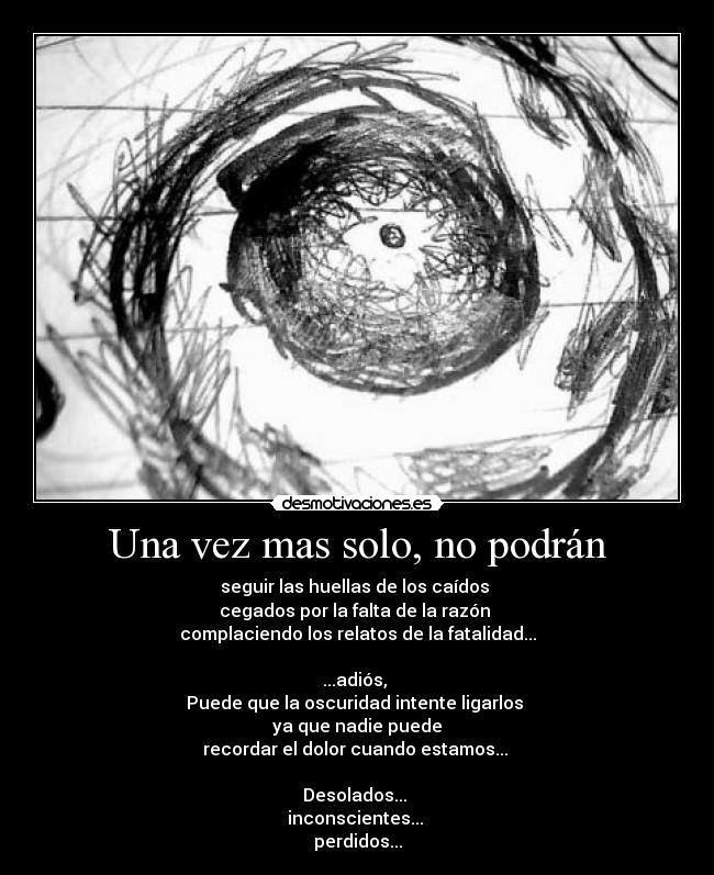 Una vez mas solo, no podrán - seguir las huellas de los caídos 
cegados por la falta de la razón 
complaciendo los relatos de la fatalidad...

...adiós, 
Puede que la oscuridad intente ligarlos 
ya que nadie puede
recordar el dolor cuando estamos... 

Desolados... 
inconscientes... 
perdidos...