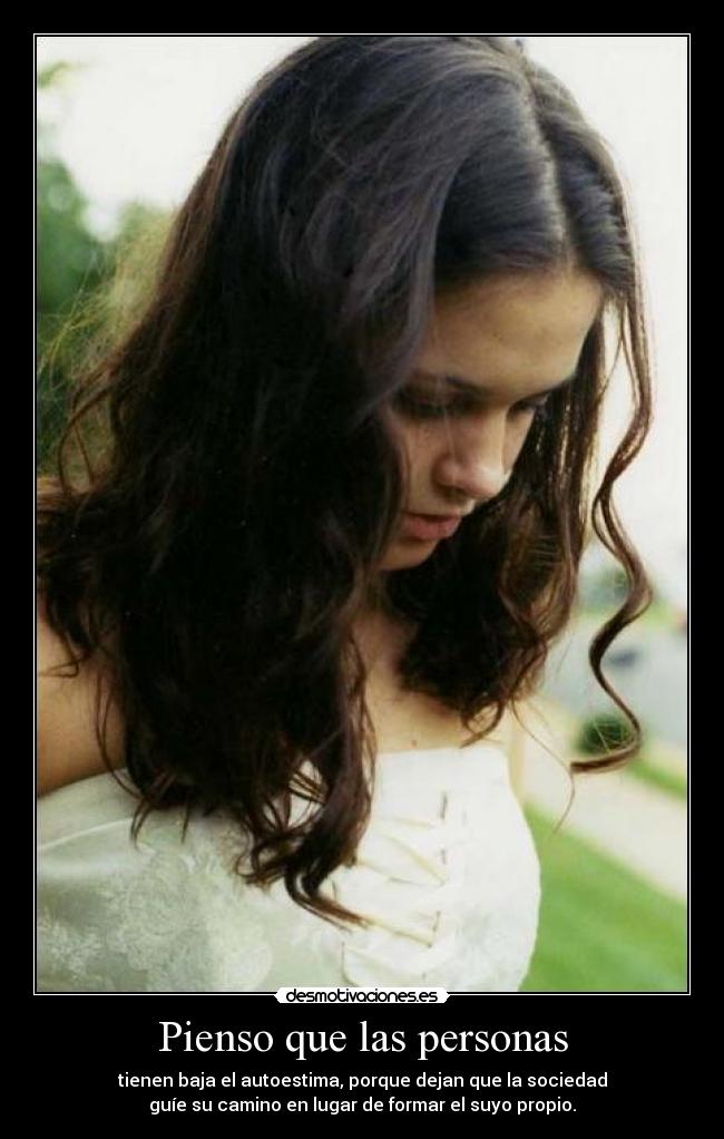 Pienso que las personas - tienen baja el autoestima, porque dejan que la sociedad
guíe su camino en lugar de formar el suyo propio.