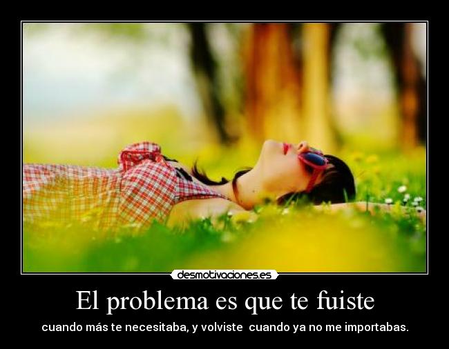 El problema es que te fuiste - cuando más te necesitaba, y volviste  cuando ya no me importabas.