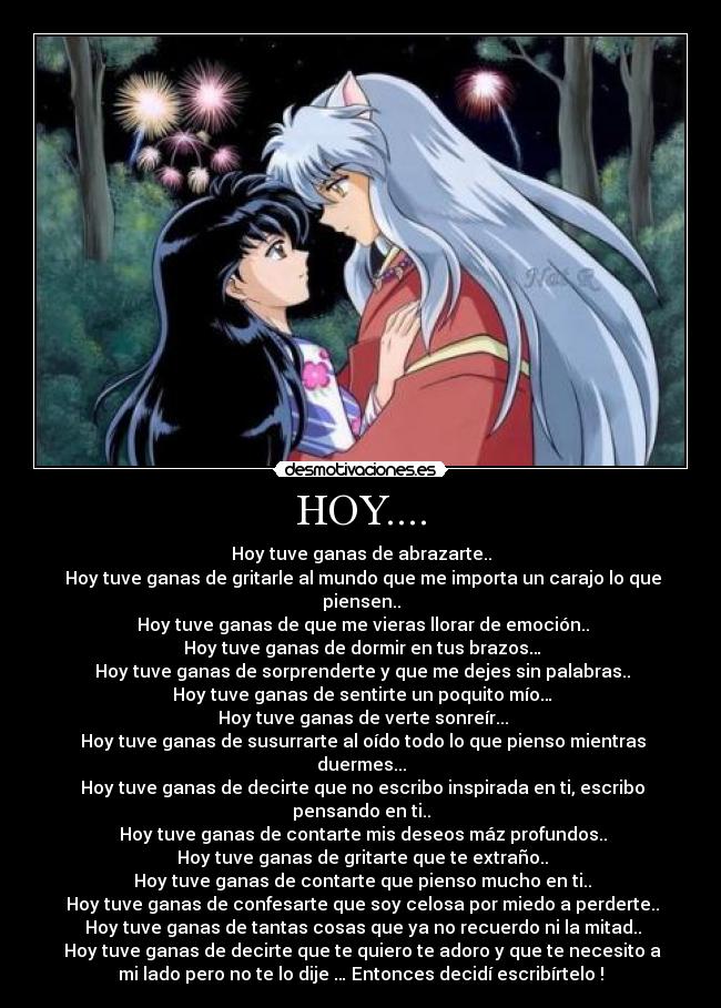 HOY.... - Hoy tuve ganas de abrazarte..
Hoy tuve ganas de gritarle al mundo que me importa un carajo lo que
piensen..
Hoy tuve ganas de que me vieras llorar de emoción..
Hoy tuve ganas de dormir en tus brazos…
Hoy tuve ganas de sorprenderte y que me dejes sin palabras..
Hoy tuve ganas de sentirte un poquito mío…
Hoy tuve ganas de verte sonreír...
Hoy tuve ganas de susurrarte al oído todo lo que pienso mientras
duermes...
Hoy tuve ganas de decirte que no escribo inspirada en ti, escribo
pensando en ti..
Hoy tuve ganas de contarte mis deseos máz profundos..
Hoy tuve ganas de gritarte que te extraño..
Hoy tuve ganas de contarte que pienso mucho en ti..
Hoy tuve ganas de confesarte que soy celosa por miedo a perderte..
Hoy tuve ganas de tantas cosas que ya no recuerdo ni la mitad..
Hoy tuve ganas de decirte que te quiero te adoro y que te necesito a
mi lado pero no te lo dije … Entonces decidí escribírtelo !