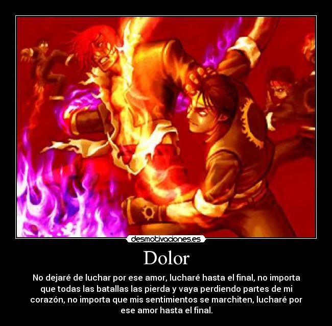 Dolor - No dejaré de luchar por ese amor, lucharé hasta el final, no importa
que todas las batallas las pierda y vaya perdiendo partes de mi
corazón, no importa que mis sentimientos se marchiten, lucharé por
ese amor hasta el final.