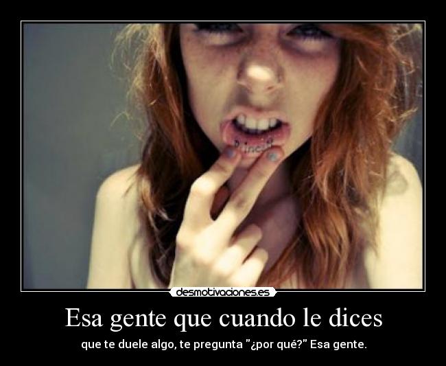 Esa gente que cuando le dices - que te duele algo, te pregunta ¿por qué? Esa gente.