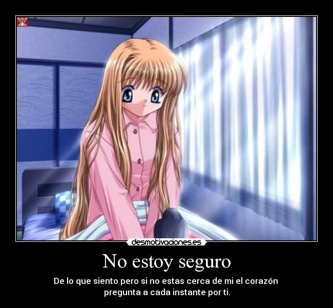 No estoy seguro - De lo que siento pero si no estas cerca de mi el corazón 
pregunta a cada instante por ti.