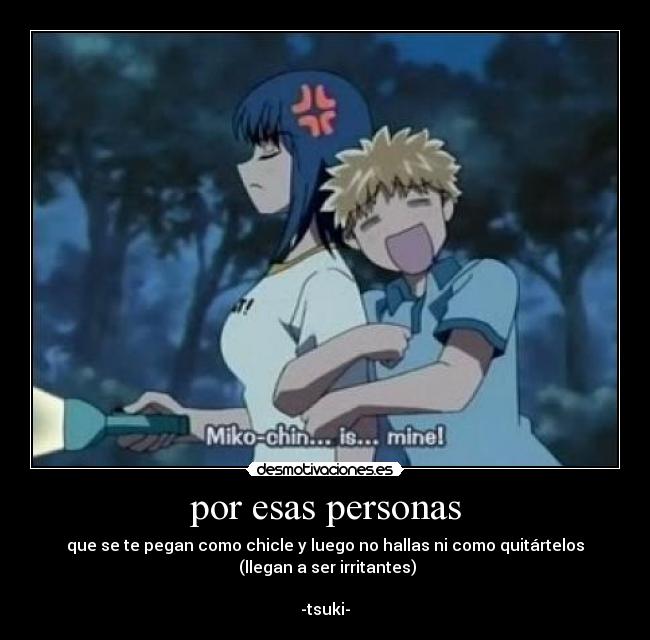 por esas personas - que se te pegan como chicle y luego no hallas ni como quitártelos
(llegan a ser irritantes)
-tsuki-