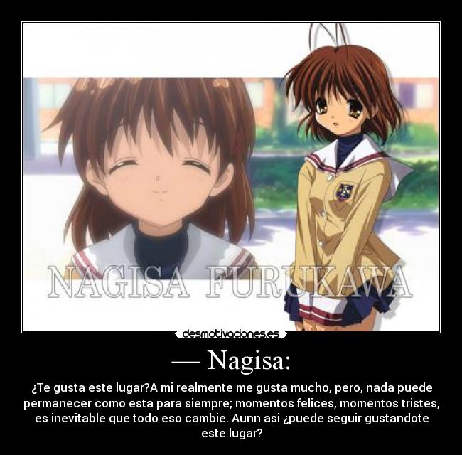 — Nagisa: - ¿Te gusta este lugar?A mi realmente me gusta mucho, pero, nada puede
permanecer como esta para siempre; momentos felices, momentos tristes,
es inevitable que todo eso cambie. Aunn asi ¿puede seguir gustandote
este lugar?