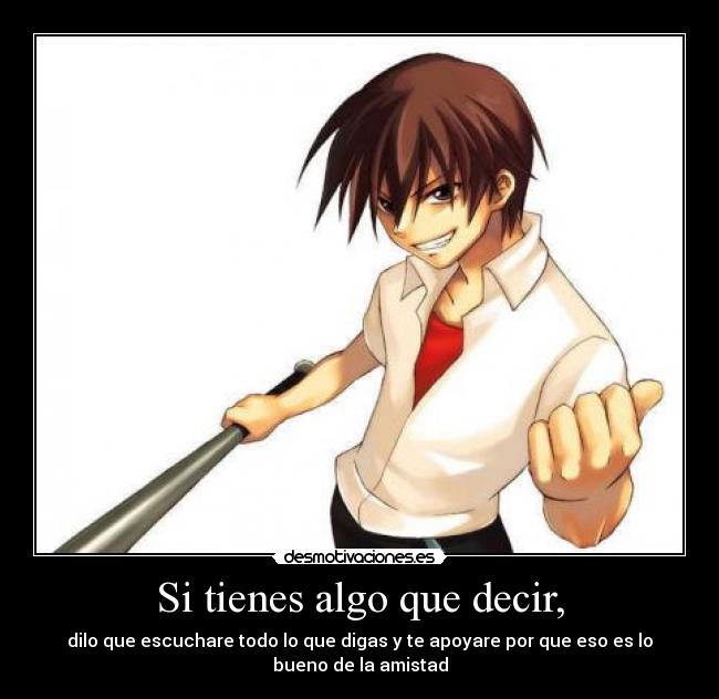 Si tienes algo que decir, - dilo que escuchare todo lo que digas y te apoyare por que eso es lo
bueno de la amistad