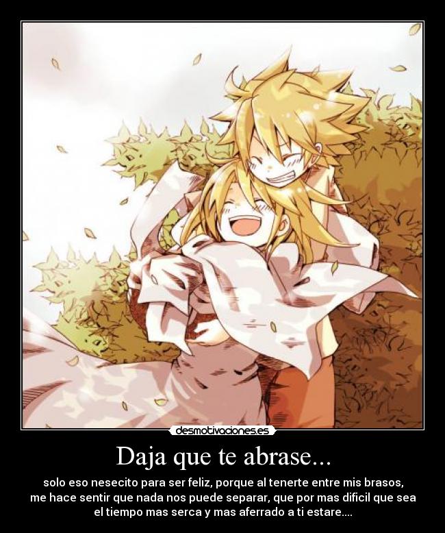 Daja que te abrase... - solo eso nesecito para ser feliz, porque al tenerte entre mis brasos,
me hace sentir que nada nos puede separar, que por mas dificil que sea
el tiempo mas serca y mas aferrado a ti estare....