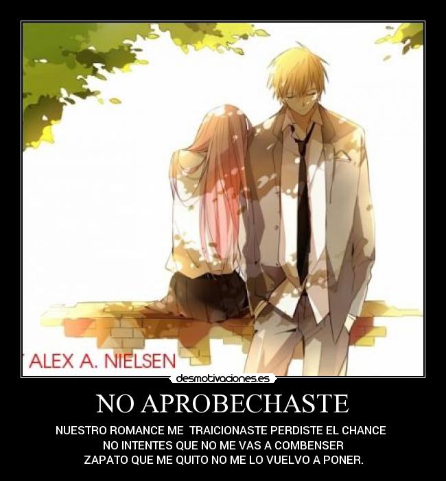 NO APROBECHASTE - NUESTRO ROMANCE ME TRAICIONASTE PERDISTE EL CHANCE
NO INTENTES QUE NO ME VAS A COMBENSER
ZAPATO QUE ME QUITO NO ME LO VUELVO A PONER.