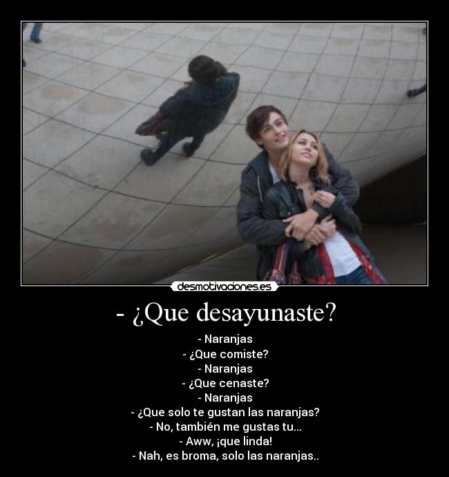 - ¿Que desayunaste? - - Naranjas
- ¿Que comiste?
- Naranjas
- ¿Que cenaste?
- Naranjas
- ¿Que solo te gustan las naranjas?
- No, también me gustas tu...
- Aww, ¡que linda!
- Nah, es broma, solo las naranjas..