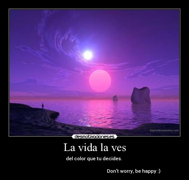 La vida la ves - del color que tu decides.
Dont worry, be happy :)