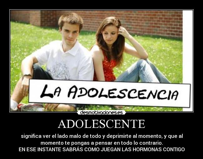 ADOLESCENTE - significa ver el lado malo de todo y deprimirte al momento, y que al
momento te pongas a pensar en todo lo contrario.
EN ESE INSTANTE SABRÁS COMO JUEGAN LAS HORMONAS CONTIGO