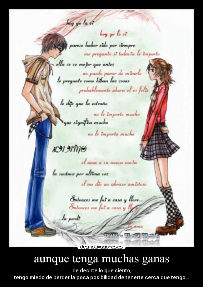 aunque tenga muchas ganas - de decirte lo que siento,
tengo miedo de perder la poca posibilidad de tenerte cerca que tengo...
