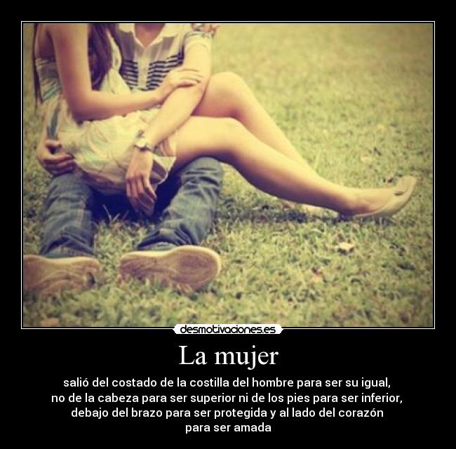 La mujer - salió del costado de la costilla del hombre para ser su igual, 
no de la cabeza para ser superior ni de los pies para ser inferior, 
debajo del brazo para ser protegida y al lado del corazón 
para ser amada