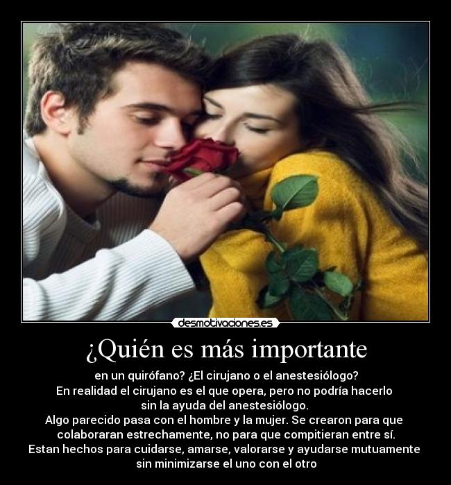 ¿Quién es más importante - en un quirófano? ¿El cirujano o el anestesiólogo?
En realidad el cirujano es el que opera, pero no podría hacerlo 
sin la ayuda del anestesiólogo. 
Algo parecido pasa con el hombre y la mujer. Se crearon para que 
colaboraran estrechamente, no para que compitieran entre sí.
Estan hechos para cuidarse, amarse, valorarse y ayudarse mutuamente 
sin minimizarse el uno con el otro