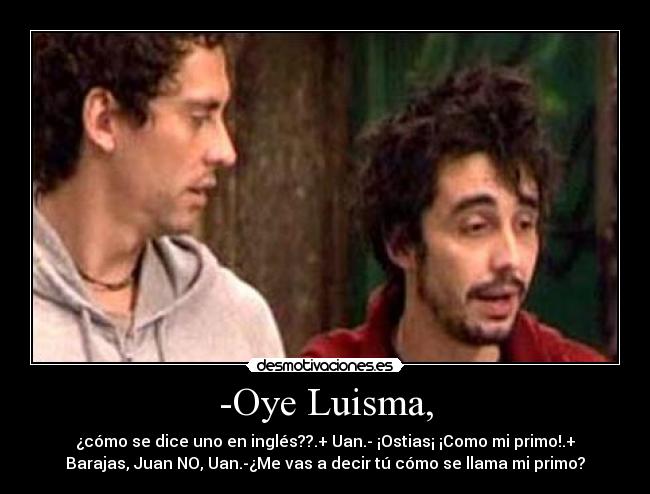 -Oye Luisma, - ¿cómo se dice uno en inglés??.+ Uan.- ¡Ostias¡ ¡Como mi primo!.+
Barajas, Juan NO, Uan.-¿Me vas a decir tú cómo se llama mi primo?