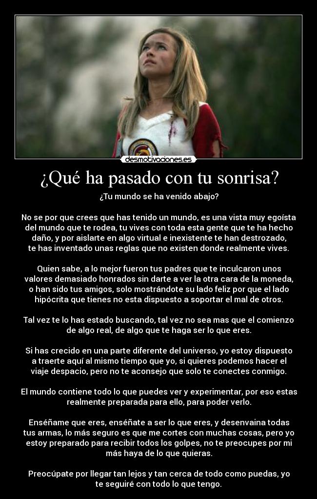 ¿Qué ha pasado con tu sonrisa? - ¿Tu mundo se ha venido abajo?

No se por que crees que has tenido un mundo, es una vista muy egoísta
del mundo que te rodea, tu vives con toda esta gente que te ha hecho
daño, y por aislarte en algo virtual e inexistente te han destrozado,
te has inventado unas reglas que no existen donde realmente vives.

Quien sabe, a lo mejor fueron tus padres que te inculcaron unos
valores demasiado honrados sin darte a ver la otra cara de la moneda,
o han sido tus amigos, solo mostrándote su lado feliz por que el lado
hipócrita que tienes no esta dispuesto a soportar el mal de otros.

Tal vez te lo has estado buscando, tal vez no sea mas que el comienzo
de algo real, de algo que te haga ser lo que eres.

Si has crecido en una parte diferente del universo, yo estoy dispuesto
a traerte aquí al mismo tiempo que yo, si quieres podemos hacer el
viaje despacio, pero no te aconsejo que solo te conectes conmigo.

El mundo contiene todo lo que puedes ver y experimentar, por eso estas
realmente preparada para ello, para poder verlo.

Enséñame que eres, enséñate a ser lo que eres, y desenvaina todas
tus armas, lo más seguro es que me cortes con muchas cosas, pero yo
estoy preparado para recibir todos los golpes, no te preocupes por mi
más haya de lo que quieras.

Preocúpate por llegar tan lejos y tan cerca de todo como puedas, yo
te seguiré con todo lo que tengo.