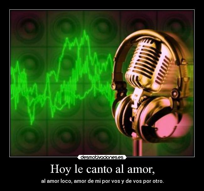 Hoy le canto al amor, - al amor loco, amor de mi por vos y de vos por otro.