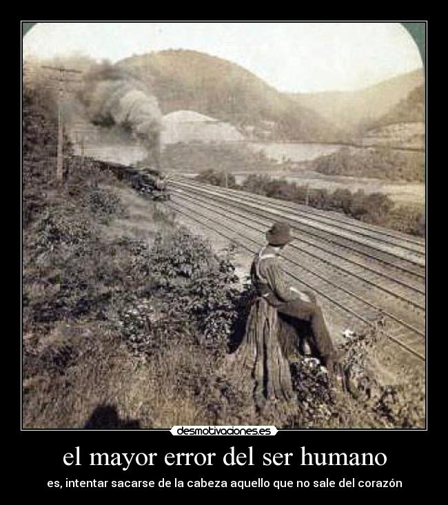 el mayor error del ser humano - es, intentar sacarse de la cabeza aquello que no sale del corazón