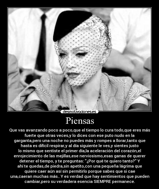Piensas - Que vas avanzando poco a poco,que el tiempo lo cura todo,que eres más
fuerte que otras veces,y lo dices con ese puto nudo en la
garganta,pero una noche no puedes más y rompes a llorar,tanto que
hasta es difícil respirar,y al día siguiente le ves,y sientes justo
lo mismo que sentiste el primer día,la aceleración del corazón,el
enrojecimiento de las mejillas,ese nerviosismo,esas ganas de querer
detener el tiempo, y te preguntas: ¿Por qué te quiero tanto? Y
ahí te quedas,de piedra,sin apetito,con una pequeña lágrima que
quiere caer aún así sin permitirlo porque sabes que si cae
una,caeran muchas más.. Y es verdad que hay sentimientos que pueden
cambiar,pero su verdadera esencia SIEMPRE permanece.