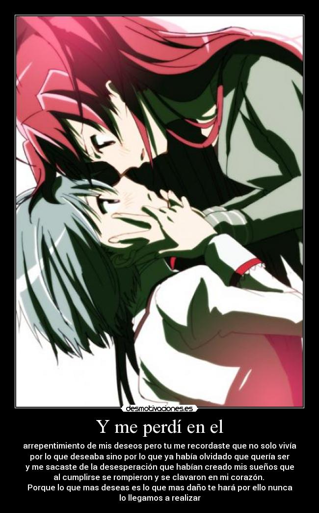 Y me perdí en el - arrepentimiento de mis deseos pero tu me recordaste que no solo vivía
por lo que deseaba sino por lo que ya había olvidado que quería ser
y me sacaste de la desesperación que habían creado mis sueños que
al cumplirse se rompieron y se clavaron en mi corazón. 
Porque lo que mas deseas es lo que mas daño te hará por ello nunca
lo llegamos a realizar