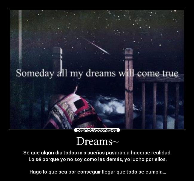 Dreams~ - Sé que algún día todos mis sueños pasarán a hacerse realidad.
Lo sé porque yo no soy como las demás, yo lucho por ellos.
Hago lo que sea por conseguir llegar que todo se cumpla...