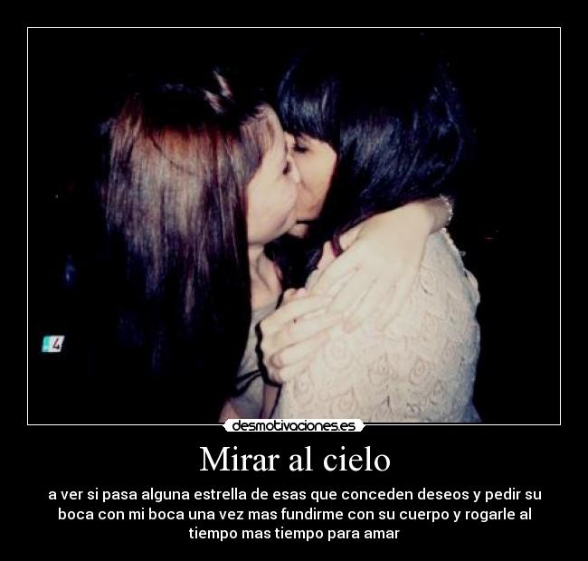 Mirar al cielo - a ver si pasa alguna estrella de esas que conceden deseos y pedir su
boca con mi boca una vez mas fundirme con su cuerpo y rogarle al
tiempo mas tiempo para amar