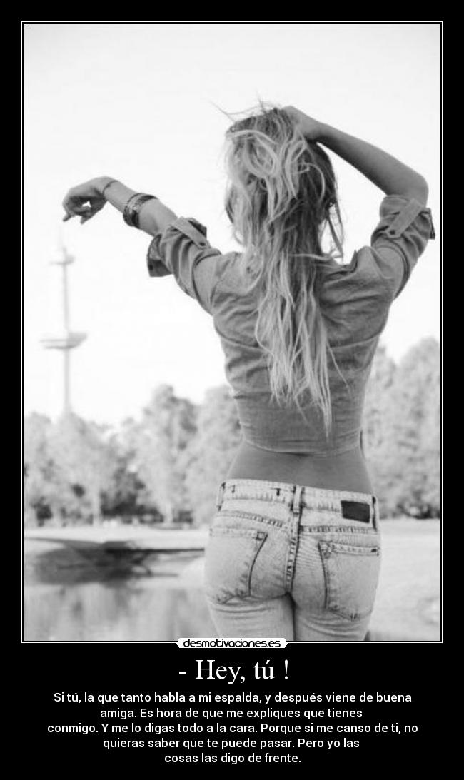 - Hey, tú ! - Si tú, la que tanto habla a mi espalda, y después viene de buena
amiga. Es hora de que me expliques que tienes
conmigo. Y me lo digas todo a la cara. Porque si me canso de ti, no
quieras saber que te puede pasar. Pero yo las
cosas las digo de frente.