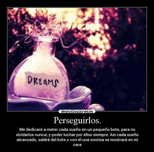 Perseguirlos. - Me dedicaré a meter cada sueño en un pequeño bote, para no
olvidarlos nunca, y poder luchar por ellos siempre. Así cada sueño
alcanzado, saldrá del bote y con él una sonrisa se mostrará en mi
cara