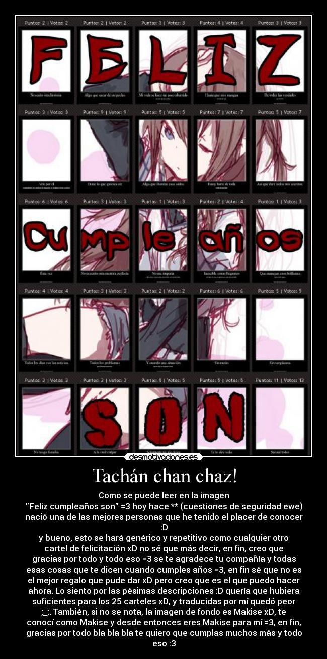 Tachán chan chaz! - Como se puede leer en la imagen
Feliz cumpleaños son =3 hoy hace ** (cuestiones de seguridad ewe)
nació una de las mejores personas que he tenido el placer de conocer
:D
y bueno, esto se hará genérico y repetitivo como cualquier otro
cartel de felicitación xD no sé que más decir, en fin, creo que
gracias por todo y todo eso =3 se te agradece tu compañía y todas
esas cosas que te dicen cuando cumples años =3, en fin sé que no es
el mejor regalo que pude dar xD pero creo que es el que puedo hacer
ahora. Lo siento por las pésimas descripciones :D quería que hubiera
suficientes para los 25 carteles xD, y traducidas por mí quedó peor
;_;. También, si no se nota, la imagen de fondo es Makise xD, te
conocí como Makise y desde entonces eres Makise para mí =3, en fin,
gracias por todo bla bla bla te quiero que cumplas muchos más y todo
eso :3