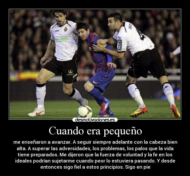 Cuando era pequeño - me enseñaron a avanzar. A seguir siempre adelante con la cabeza bien
alta. A superar las adversidades, los problemas, los palos que la vida
tiene preparados. Me dijeron que la fuerza de voluntad y la fe en los
ideales podrían sujetarme cuando peor lo estuviera pasando. Y desde
entonces sigo fiel a estos principios. Sigo en pie