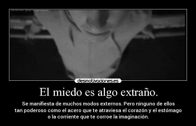 El miedo es algo extraño. - Se manifiesta de muchos modos externos. Pero ninguno de ellos
tan poderoso como el acero que te atraviesa el corazón y el estómago
o la corriente que te corroe la imaginación.