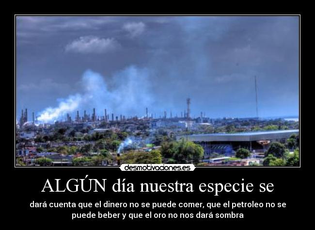ALGÚN día nuestra especie se - dará cuenta que el dinero no se puede comer, que el petroleo no se
puede beber y que el oro no nos dará sombra