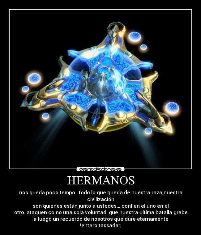 HERMANOS - nos queda poco tempo...todo lo que queda de nuestra raza,nuestra
civilización
son quienes están junto a ustedes... confíen el uno en el
otro..ataquen como una sola voluntad..que nuestra ultima batalla grabe
a fuego un recuerdo de nosotros que dure eternamente
!entaro tassadar¡