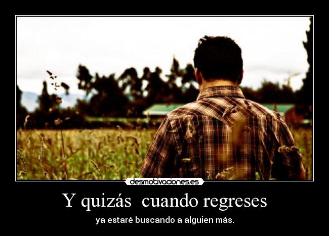 Y quizás  cuando regreses - ya estaré buscando a alguien más.