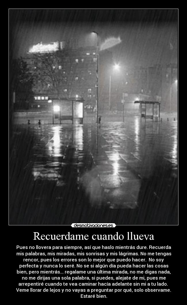 Recuerdame cuando llueva - Pues no llovera para siempre, así que haslo mientrás dure. Recuerda
mis palabras, mis miradas, mis sonrisas y mis lágrimas. No me tengas
rencor, pues los errores son lo mejor que puedo hacer. No soy
perfecta y nunca lo seré. No se si algún día pueda hacer las cosas
bien, pero mientrás... regalame una última mirada, no me digas nada,
no me dirijas una sola palabra, si puedes, alejate de mi, pues me
arrepentiré cuando te vea caminar hacía adelante sin mi a tu lado.
Veme llorar de lejos y no vayas a preguntar por qué, solo observame.
Estaré bien.
