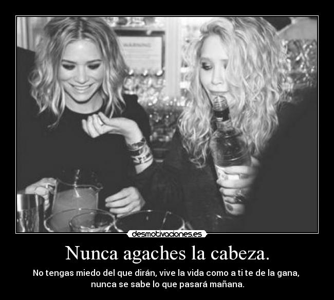 Nunca agaches la cabeza. - No tengas miedo del que dirán, vive la vida como a ti te de la gana, 
nunca se sabe lo que pasará mañana.