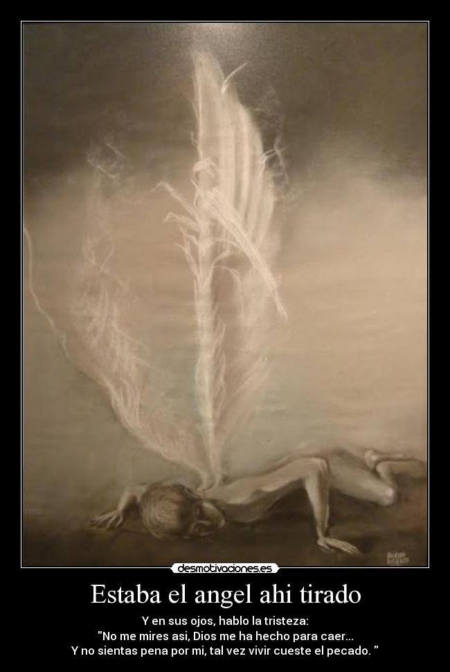 Estaba el angel ahi tirado - Y en sus ojos, hablo la tristeza:
No me mires asi, Dios me ha hecho para caer...
Y no sientas pena por mi, tal vez vivir cueste el pecado.
