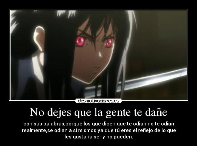 No dejes que la gente te dañe - con sus palabras,porque los que dicen que te odian no te odian
realmente,se odian a sí mismos ya que tú eres el reflejo de lo que
les gustaría ser y no pueden.