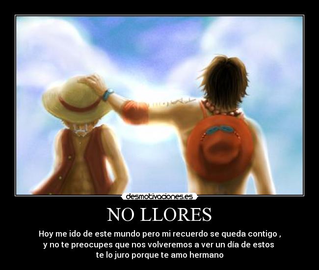 NO LLORES - Hoy me ido de este mundo pero mi recuerdo se queda contigo ,
y no te preocupes que nos volveremos a ver un día de estos
te lo juro porque te amo hermano